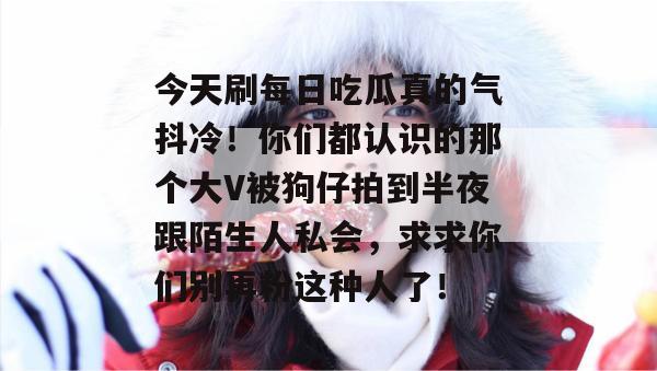 今天刷每日吃瓜真的气抖冷！你们都认识的那个大V被狗仔拍到半夜跟陌生人私会，求求你们别再粉这种人了！