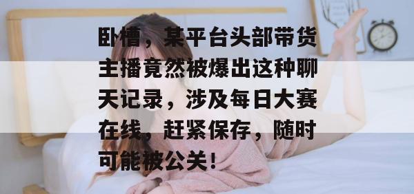 卧槽，某平台头部带货主播竟然被爆出这种聊天记录，涉及每日大赛在线，赶紧保存，随时可能被公关！