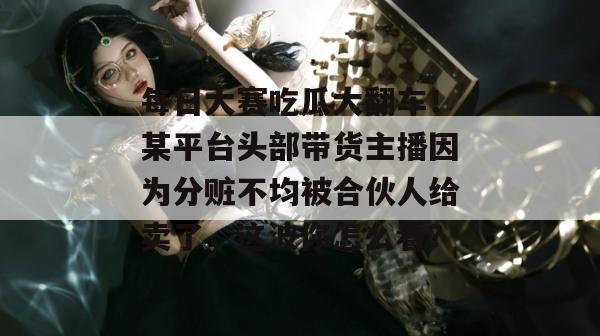 每日大赛吃瓜大翻车！某平台头部带货主播因为分赃不均被合伙人给卖了，这波你怎么看？