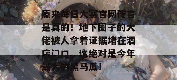 原来每日大赛官网传言是真的！地下圈子的大佬被人拿着证据堵在酒店门口，这绝对是今年最大的黑马瓜！