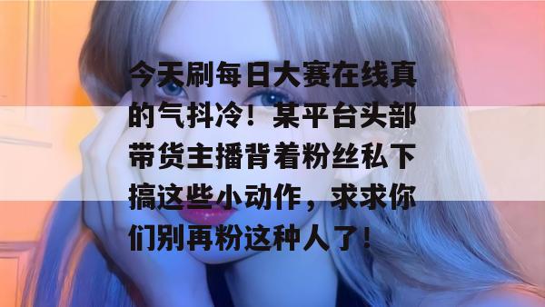 今天刷每日大赛在线真的气抖冷！某平台头部带货主播背着粉丝私下搞这些小动作，求求你们别再粉这种人了！
