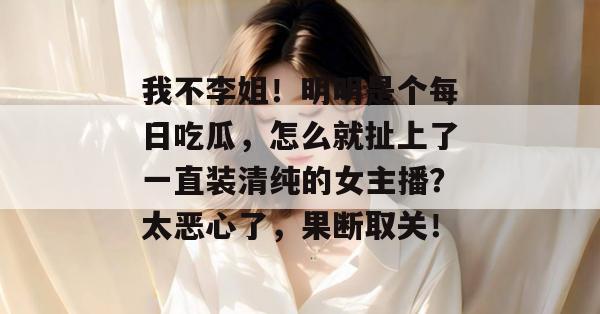 我不李姐！明明是个每日吃瓜，怎么就扯上了一直装清纯的女主播？太恶心了，果断取关！