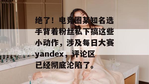 绝了！电竞圈某知名选手背着粉丝私下搞这些小动作，涉及每日大赛yandex，评论区已经彻底沦陷了。
