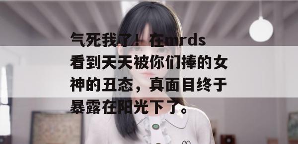 气死我了!在mrds看到天天被你们捧的女神的丑态,真面目终于暴露在阳光下了。 气死我了!在mrds看到天天被你们捧的女神的丑态,真面目终于暴露在阳光下了。