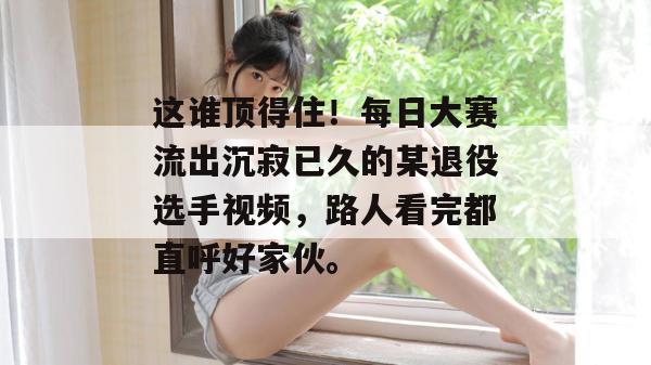 这谁顶得住!每日大赛流出沉寂已久的某退役选手视频,路人看完都直呼好家伙。 这谁顶得住!每日大赛流出沉寂已久的某退役选手视频,路人看完都直呼好家伙。