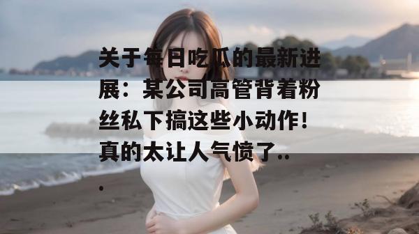 关于每日吃瓜的最新进展:某公司高管背着粉丝私下搞这些小动作!真的太让人气愤了... 关于每日吃瓜的最新进展:某公司高管背着粉丝私下搞这些小动作!真的太让人气愤了...