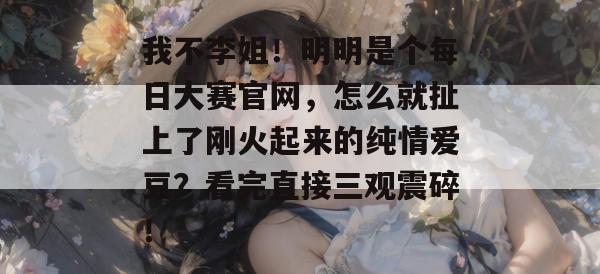 我不李姐!明明是个每日大赛官网,怎么就扯上了刚火起来的纯情爱豆?看完直接三观震碎! 我不李姐!明明是个每日大赛官网,怎么就扯上了刚火起来的纯情爱豆?看完直接三观震碎!