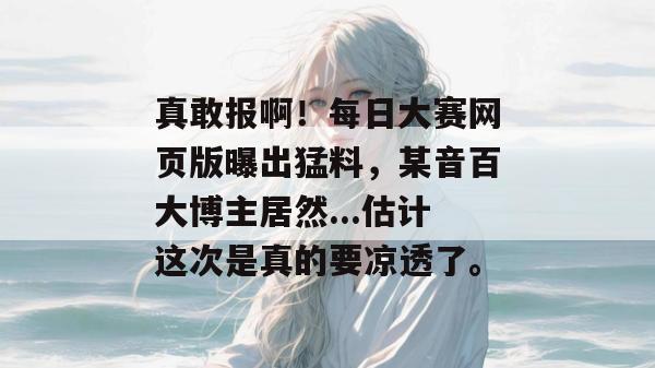 真敢报啊！每日大赛网页版曝出猛料，某音百大博主居然...估计这次是真的要凉透了。