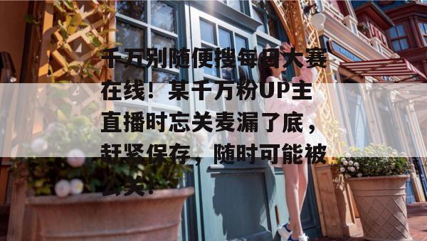 千万别随便搜每日大赛在线!某千万粉UP主直播时忘关麦漏了底,赶紧保存,随时可能被公关! 千万别随便搜每日大赛在线!某千万粉UP主直播时忘关麦漏了底,赶紧保存,随时可能被公关!
