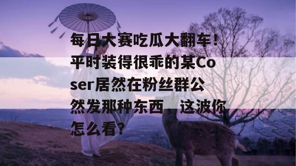 每日大赛吃瓜大翻车!平时装得很乖的某Coser居然在粉丝群公然发那种东西,这波你怎么看? 每日大赛吃瓜大翻车!平时装得很乖的某Coser居然在粉丝群公然发那种东西,这波你怎么看?