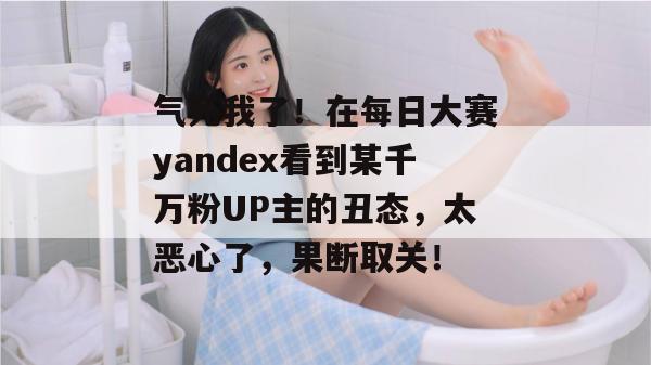 气死我了!在每日大赛yandex看到某千万粉UP主的丑态,太恶心了,果断取关! 气死我了!在每日大赛yandex看到某千万粉UP主的丑态,太恶心了,果断取关!