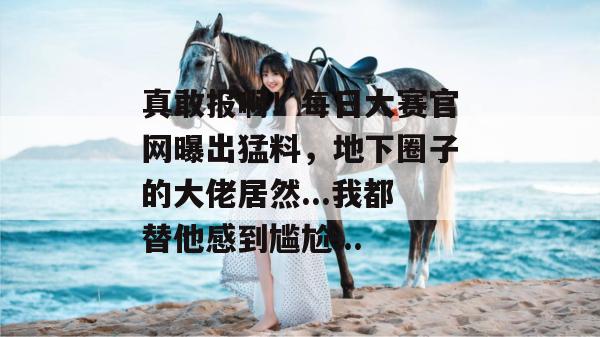 真敢报啊!每日大赛官网曝出猛料,地下圈子的大佬居然...我都替他感到尴尬... 真敢报啊!每日大赛官网曝出猛料,地下圈子的大佬居然...我都替他感到尴尬...