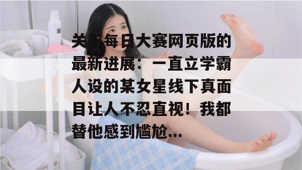 关于每日大赛网页版的最新进展：一直立学霸人设的某女星线下真面目让人不忍直视！我都替他感到尴尬...