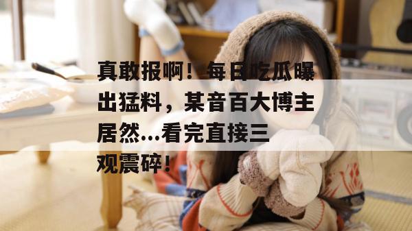 真敢报啊!每日吃瓜曝出猛料,某音百大博主居然...看完直接三观震碎! 真敢报啊!每日吃瓜曝出猛料,某音百大博主居然...看完直接三观震碎!