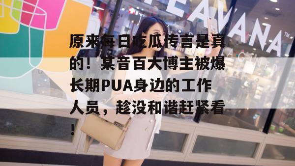 原来每日吃瓜传言是真的！某音百大博主被爆长期PUA身边的工作人员，趁没和谐赶紧看！