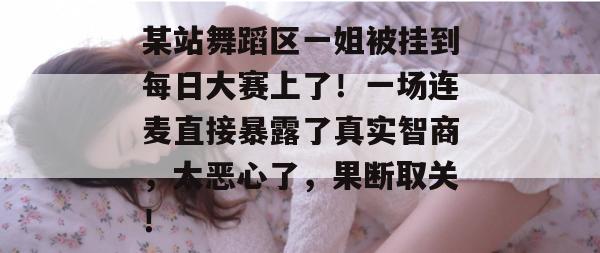 某站舞蹈区一姐被挂到每日大赛上了！一场连麦直接暴露了真实智商，太恶心了，果断取关！