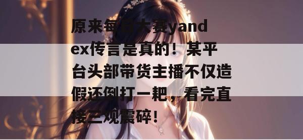 原来每日大赛yandex传言是真的！某平台头部带货主播不仅造假还倒打一耙，看完直接三观震碎！