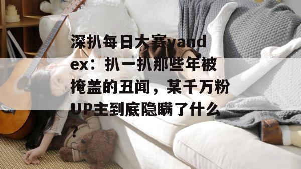 深扒每日大赛yandex：扒一扒那些年被掩盖的丑闻，某千万粉UP主到底隐瞒了什么？
