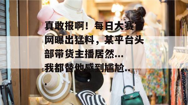 真敢报啊！每日大赛官网曝出猛料，某平台头部带货主播居然...我都替他感到尴尬...