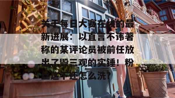 关于每日大赛在线的最新进展：以直言不讳著称的某评论员被前任放出了毁三观的实锤！粉丝这下还怎么洗？