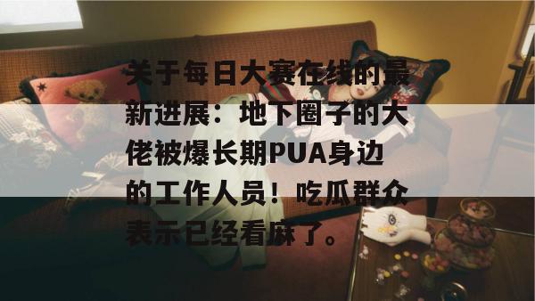 关于每日大赛在线的最新进展：地下圈子的大佬被爆长期PUA身边的工作人员！吃瓜群众表示已经看麻了。
