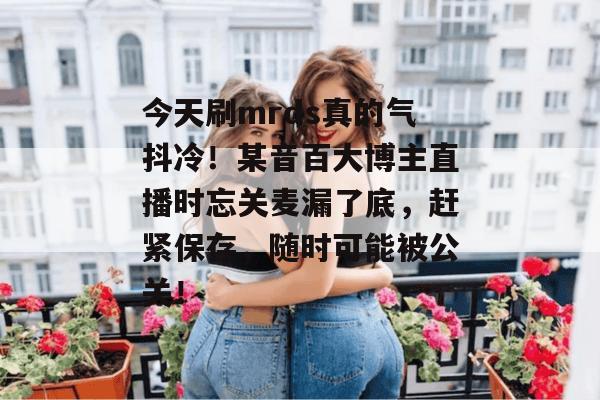 今天刷mrds真的气抖冷！某音百大博主直播时忘关麦漏了底，赶紧保存，随时可能被公关！