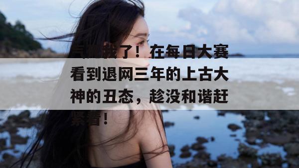 气死我了!在每日大赛看到退网三年的上古大神的丑态,趁没和谐赶紧看! 气死我了!在每日大赛看到退网三年的上古大神的丑态,趁没和谐赶紧看!