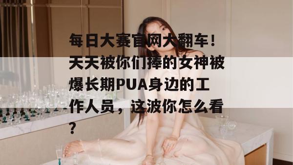 每日大赛官网大翻车！天天被你们捧的女神被爆长期PUA身边的工作人员，这波你怎么看？