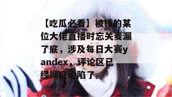 【吃瓜必看】被锤的某位大佬直播时忘关麦漏了底，涉及每日大赛yandex，评论区已经彻底沦陷了。