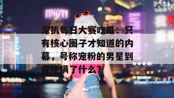 深扒每日大赛吃瓜:只有核心圈子才知道的内幕,号称宠粉的男星到底隐瞒了什么? 深扒每日大赛吃瓜:只有核心圈子才知道的内幕,号称宠粉的男星到底隐瞒了什么?