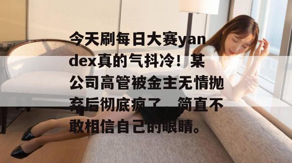 今天刷每日大赛yandex真的气抖冷!某公司高管被金主无情抛弃后彻底疯了,简直不敢相信自己的眼睛。 今天刷每日大赛yandex真的气抖冷!某公司高管被金主无情抛弃后彻底疯了,简直不敢相信自己的眼睛。