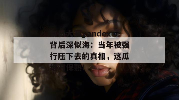 每日大赛yandex背后深似海：当年被强行压下去的真相，这瓜绝对保熟！