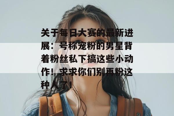 关于每日大赛的最新进展：号称宠粉的男星背着粉丝私下搞这些小动作！求求你们别再粉这种人了！