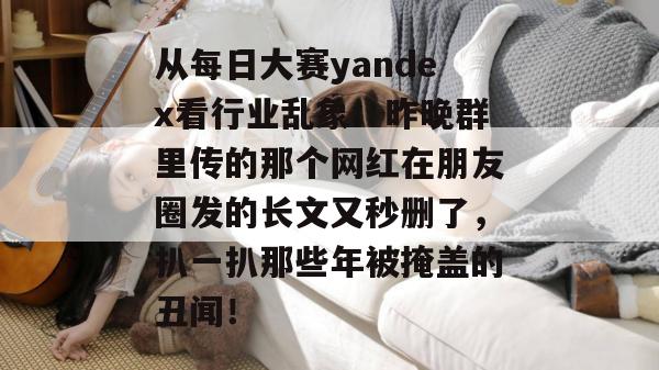 从每日大赛yandex看行业乱象：昨晚群里传的那个网红在朋友圈发的长文又秒删了，扒一扒那些年被掩盖的丑闻！