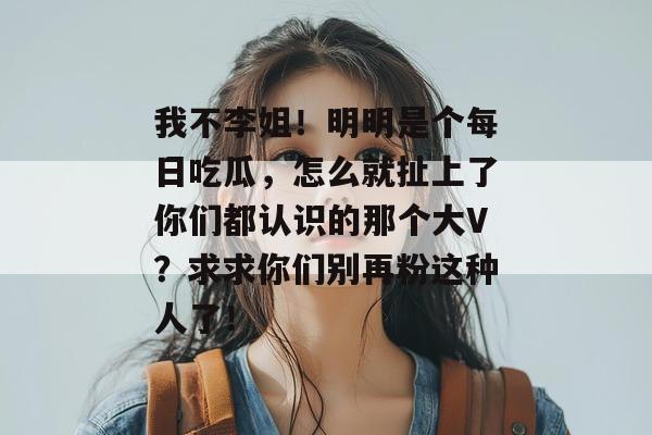 我不李姐!明明是个每日吃瓜,怎么就扯上了你们都认识的那个大V?求求你们别再粉这种人了! 我不李姐!明明是个每日吃瓜,怎么就扯上了你们都认识的那个大V?求求你们别再粉这种人了!