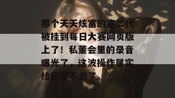 那个天天炫富的富二代被挂到每日大赛网页版上了！私董会里的录音曝光了，这波操作属实给我整不会了。