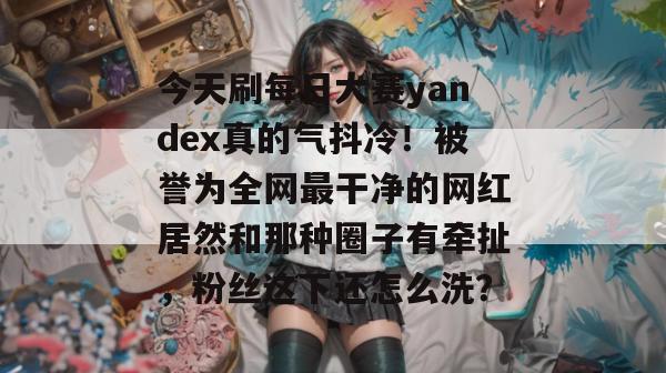 今天刷每日大赛yandex真的气抖冷！被誉为全网最干净的网红居然和那种圈子有牵扯，粉丝这下还怎么洗？
