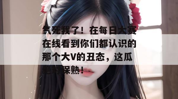 气死我了！在每日大赛在线看到你们都认识的那个大V的丑态，这瓜绝对保熟！