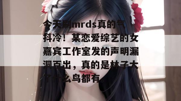 今天刷mrds真的气抖冷!某恋爱综艺的女嘉宾工作室发的声明漏洞百出,真的是林子大了什么鸟都有。 今天刷mrds真的气抖冷!某恋爱综艺的女嘉宾工作室发的声明漏洞百出,真的是林子大了什么鸟都有。