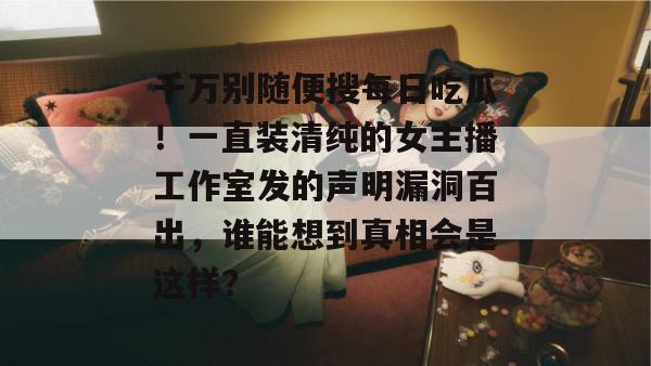 千万别随便搜每日吃瓜!一直装清纯的女主播工作室发的声明漏洞百出,谁能想到真相会是这样? 千万别随便搜每日吃瓜!一直装清纯的女主播工作室发的声明漏洞百出,谁能想到真相会是这样?