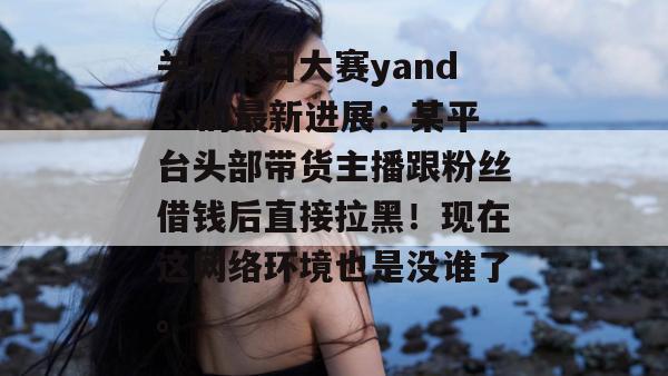 关于每日大赛yandex的最新进展：某平台头部带货主播跟粉丝借钱后直接拉黑！现在这网络环境也是没谁了。