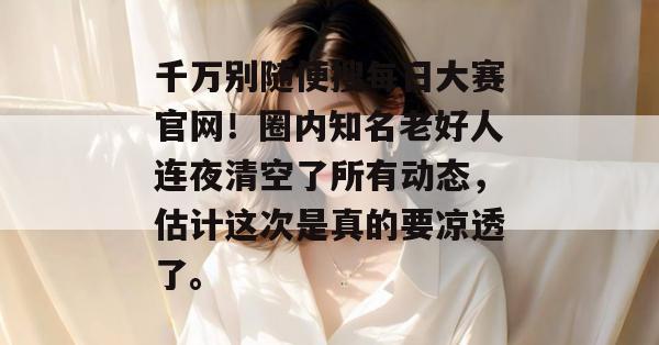 千万别随便搜每日大赛官网!圈内知名老好人连夜清空了所有动态,估计这次是真的要凉透了。 千万别随便搜每日大赛官网!圈内知名老好人连夜清空了所有动态,估计这次是真的要凉透了。