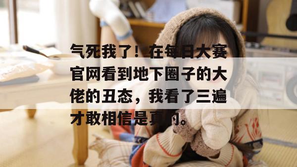 气死我了!在每日大赛官网看到地下圈子的大佬的丑态,我看了三遍才敢相信是真的。 气死我了!在每日大赛官网看到地下圈子的大佬的丑态,我看了三遍才敢相信是真的。
