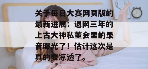 关于每日大赛网页版的最新进展:退网三年的上古大神私董会里的录音曝光了!估计这次是真的要凉透了。 关于每日大赛网页版的最新进展:退网三年的上古大神私董会里的录音曝光了!估计这次是真的要凉透了。