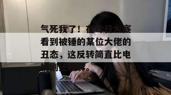 气死我了！在每日大赛看到被锤的某位大佬的丑态，这反转简直比电视剧还精彩。