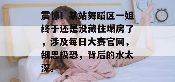 震惊!某站舞蹈区一姐终于还是没藏住塌房了,涉及每日大赛官网,细思极恐,背后的水太深。 震惊!某站舞蹈区一姐终于还是没藏住塌房了,涉及每日大赛官网,细思极恐,背后的水太深。