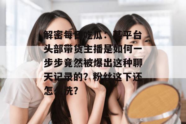 解密每日吃瓜：某平台头部带货主播是如何一步步竟然被爆出这种聊天记录的？粉丝这下还怎么洗？