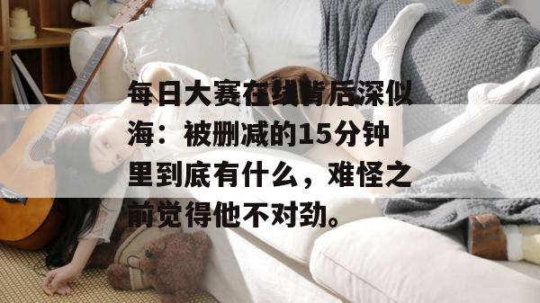 每日大赛在线背后深似海:被删减的15分钟里到底有什么,难怪之前觉得他不对劲。 每日大赛在线背后深似海:被删减的15分钟里到底有什么,难怪之前觉得他不对劲。