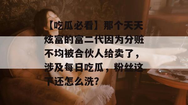 【吃瓜必看】那个天天炫富的富二代因为分赃不均被合伙人给卖了,涉及每日吃瓜,粉丝这下还怎么洗? 【吃瓜必看】那个天天炫富的富二代因为分赃不均被合伙人给卖了,涉及每日吃瓜,粉丝这下还怎么洗?