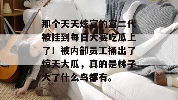 那个天天炫富的富二代被挂到每日大赛吃瓜上了!被内部员工捅出了惊天大瓜,真的是林子大了什么鸟都有。 那个天天炫富的富二代被挂到每日大赛吃瓜上了!被内部员工捅出了惊天大瓜,真的是林子大了什么鸟都有。